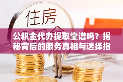 两江新区公积金代办提取靠谱吗？揭秘背后的服务真相与选择指南