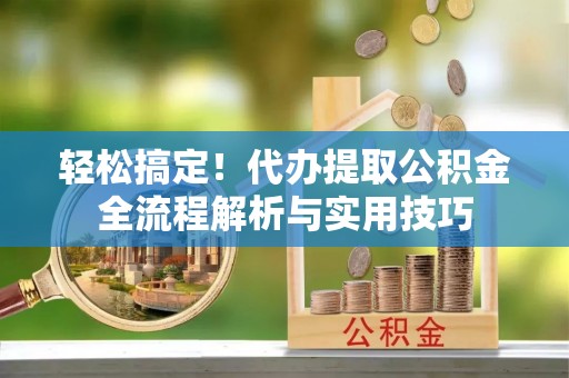 两江新区轻松搞定！代办提取公积金全流程解析与实用技巧