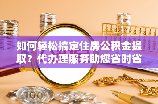 两江新区如何轻松搞定住房公积金提取？代办理服务助您省时省力