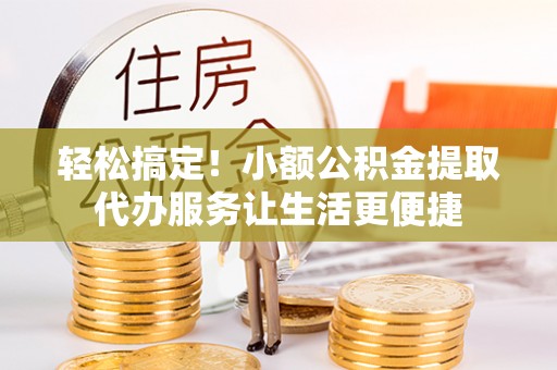 两江新区轻松搞定！小额公积金提取代办服务让生活更便捷