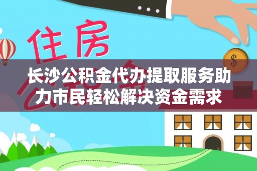 两江新区长沙公积金代办提取服务助力市民轻松解决资金需求