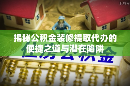 两江新区揭秘公积金装修提取代办的便捷之道与潜在陷阱