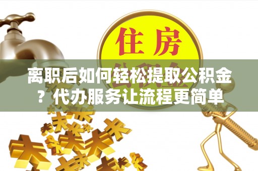 两江新区离职后如何轻松提取公积金？代办服务让流程更简单