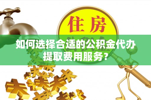 两江新区如何选择合适的公积金代办提取费用服务？