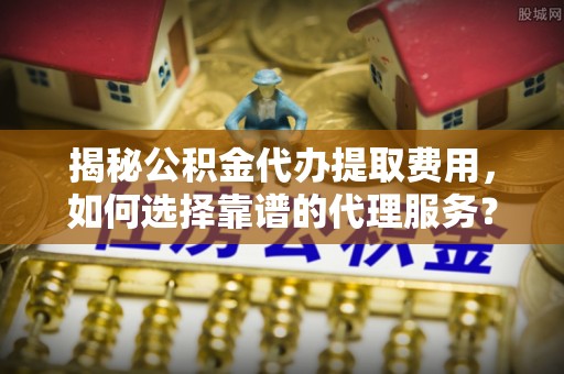 两江新区揭秘公积金代办提取费用，如何选择靠谱的代理服务？