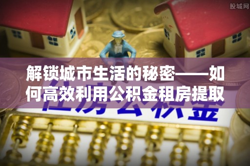 两江新区解锁城市生活的秘密——如何高效利用公积金租房提取政策优化居住体验