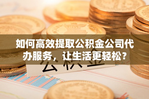 两江新区如何高效提取公积金公司代办服务，让生活更轻松？