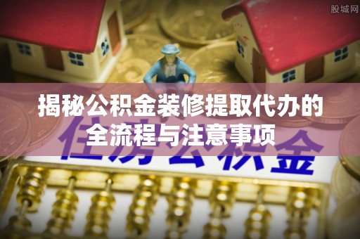 两江新区揭秘公积金装修提取代办的全流程与注意事项