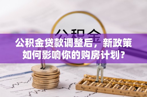 两江新区公积金贷款调整后，新政策如何影响你的购房计划？