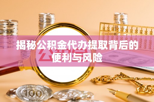 两江新区揭秘公积金代办提取背后的便利与风险