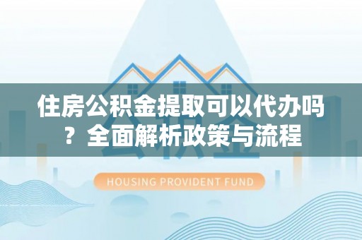 两江新区住房公积金提取可以代办吗？全面解析政策与流程