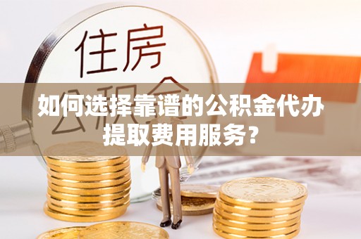 两江新区如何选择靠谱的公积金代办提取费用服务？