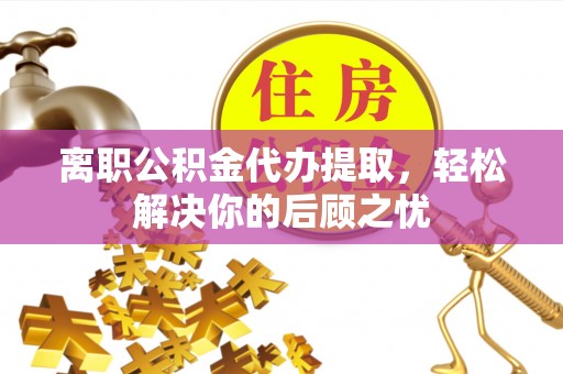 两江新区离职公积金代办提取，轻松解决你的后顾之忧