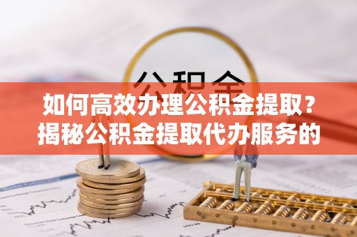 两江新区如何高效办理公积金提取？揭秘公积金提取代办服务的优势与注意事项