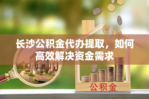 两江新区长沙公积金代办提取，如何高效解决资金需求