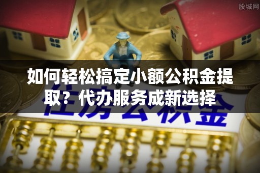 两江新区如何轻松搞定小额公积金提取？代办服务成新选择