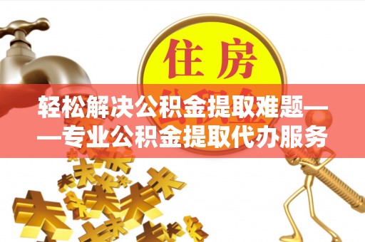 两江新区轻松解决公积金提取难题——专业公积金提取代办服务详解