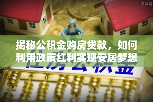 两江新区揭秘公积金购房贷款，如何利用政策红利实现安居梦想