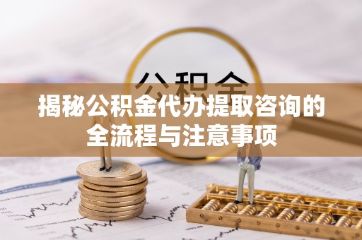 两江新区揭秘公积金代办提取咨询的全流程与注意事项
