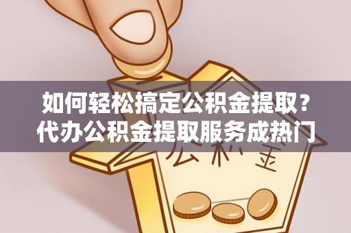 两江新区如何轻松搞定公积金提取？代办公积金提取服务成热门选择