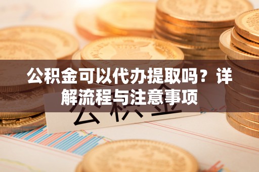 两江新区公积金可以代办提取吗？详解流程与注意事项