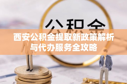 两江新区西安公积金提取新政策解析与代办服务全攻略