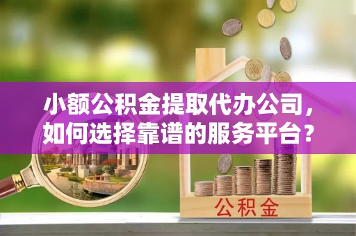 两江新区小额公积金提取代办公司，如何选择靠谱的服务平台？