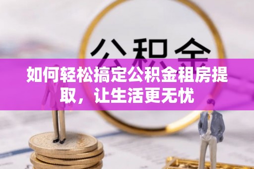 两江新区如何轻松搞定公积金租房提取，让生活更无忧