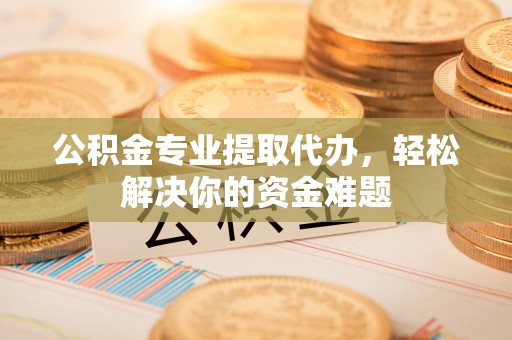 两江新区公积金专业提取代办，轻松解决你的资金难题