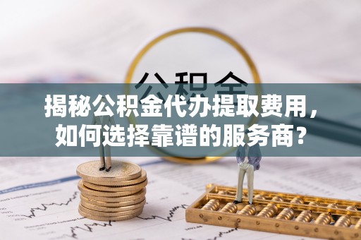 两江新区揭秘公积金代办提取费用，如何选择靠谱的服务商？