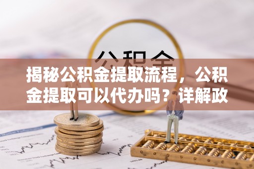 两江新区揭秘公积金提取流程，公积金提取可以代办吗？详解政策与实操技巧