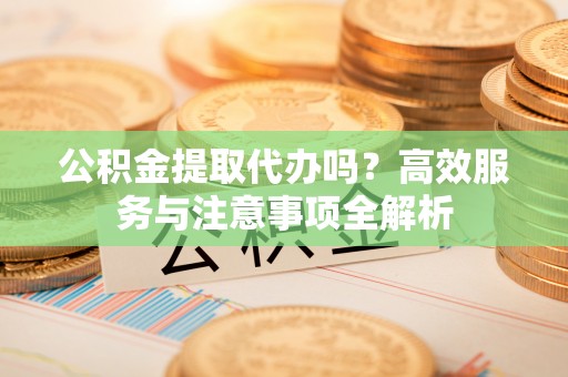 两江新区公积金提取代办吗？高效服务与注意事项全解析