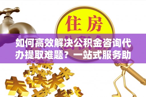 两江新区如何高效解决公积金咨询代办提取难题？一站式服务助您轻松搞定