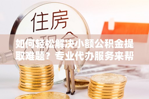 两江新区如何轻松解决小额公积金提取难题？专业代办服务来帮忙