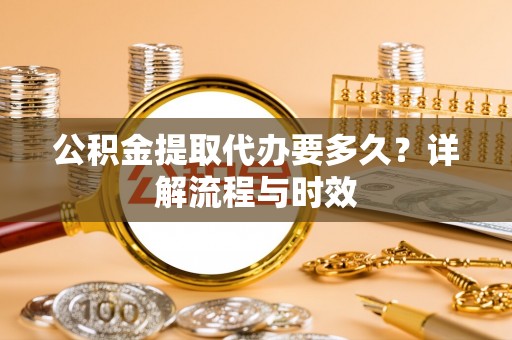 两江新区公积金提取代办要多久？详解流程与时效