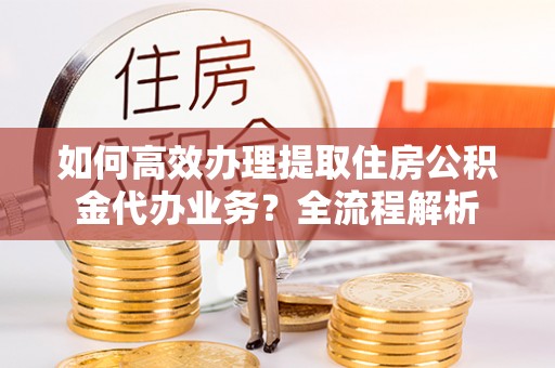 两江新区如何高效办理提取住房公积金代办业务？全流程解析