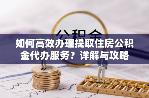 两江新区如何高效办理提取住房公积金代办服务？详解与攻略