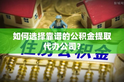 两江新区如何选择靠谱的公积金提取代办公司？