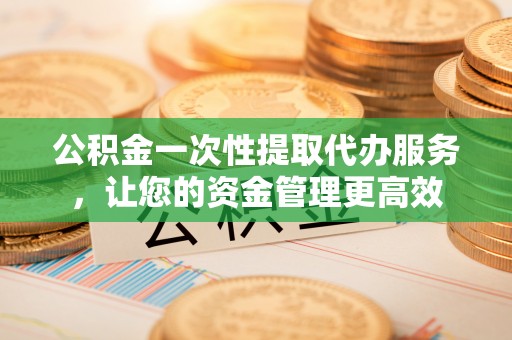 两江新区公积金一次性提取代办服务，让您的资金管理更高效