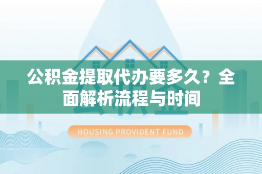 两江新区公积金提取代办要多久？全面解析流程与时间