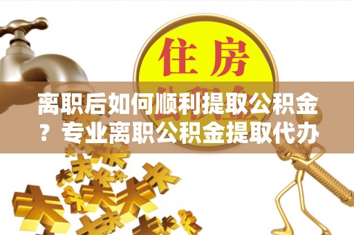 两江新区离职后如何顺利提取公积金？专业离职公积金提取代办服务指南