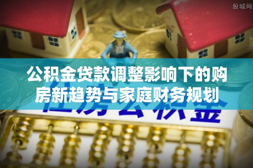 两江新区公积金贷款调整影响下的购房新趋势与家庭财务规划