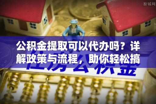 两江新区公积金提取可以代办吗？详解政策与流程，助你轻松搞定！