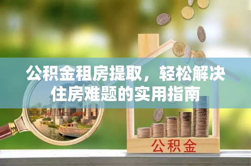 两江新区公积金租房提取，轻松解决住房难题的实用指南