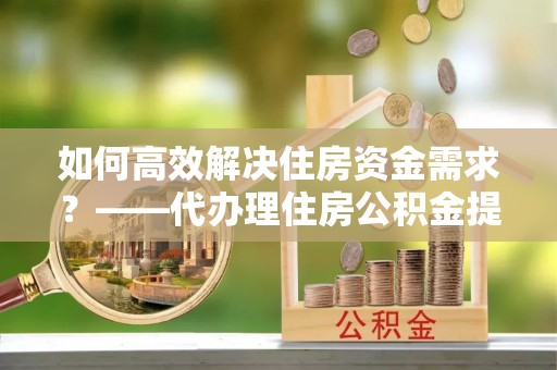 两江新区如何高效解决住房资金需求？——代办理住房公积金提取服务全解析