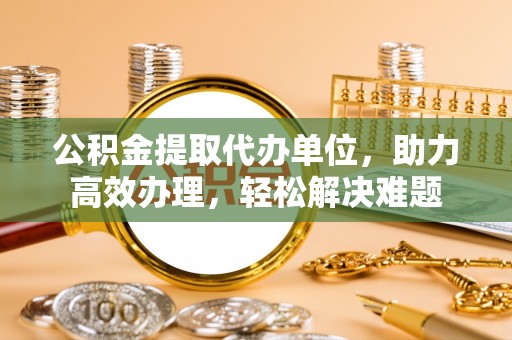 两江新区公积金提取代办单位，助力高效办理，轻松解决难题