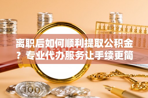 两江新区离职后如何顺利提取公积金？专业代办服务让手续更简单