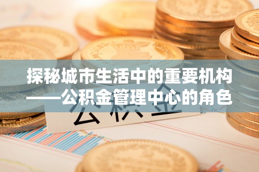 两江新区探秘城市生活中的重要机构——公积金管理中心的角色与意义