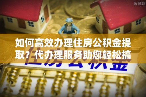 两江新区如何高效办理住房公积金提取？代办理服务助您轻松搞定