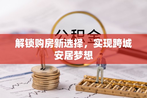 两江新区解锁购房新选择，实现跨城安居梦想